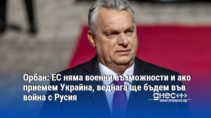 Орбан: ЕС няма военни възможности и ако приемем Украйна, веднага ще бъдем във война с Русия