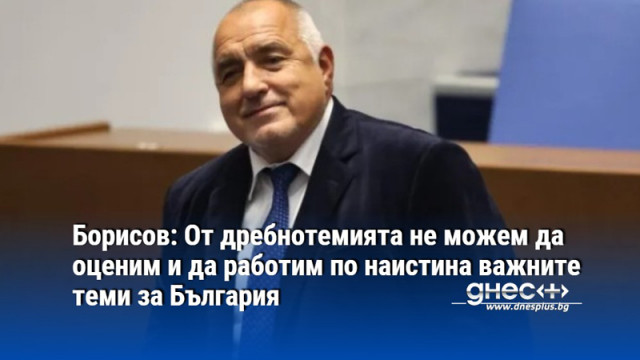 Борисов: От дребнотемията не можем да оценим и да работим по наистина важните теми за България