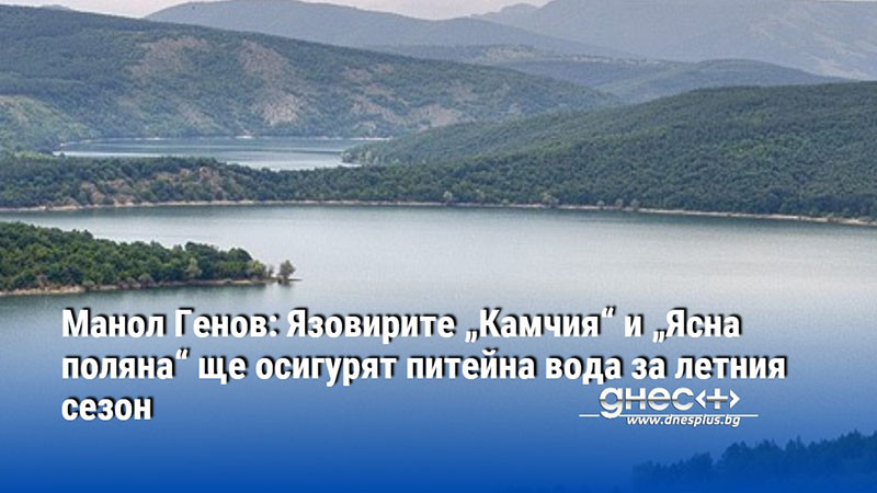 Манол Генов: Язовирите „Камчия“ и „Ясна поляна“ ще осигурят питейна вода за летния сезон