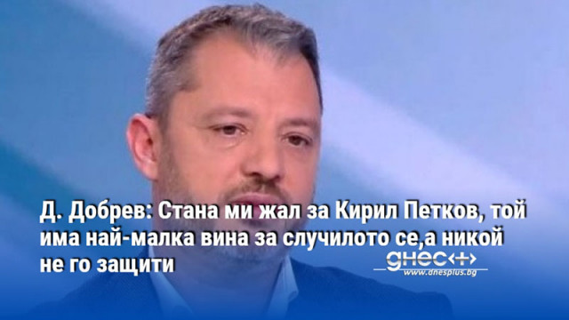 Д. Добрев: Стана ми жал за Кирил Петков, той има най-малка вина за случилото се,а никой не го защити