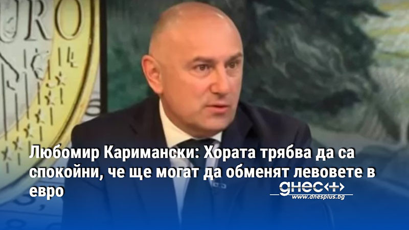 Любомир Каримански: Хората трябва да са спокойни, че ще могат да обменят левовете в евро