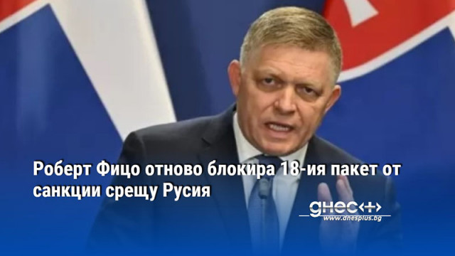 Роберт Фицо отново блокира 18-ия пакет от санкции срещу Русия