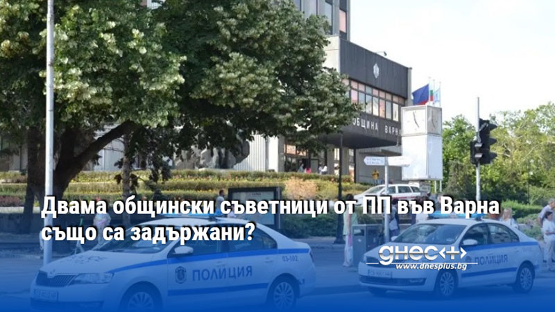 Двама общински съветници от ПП във Варна също са задържани?