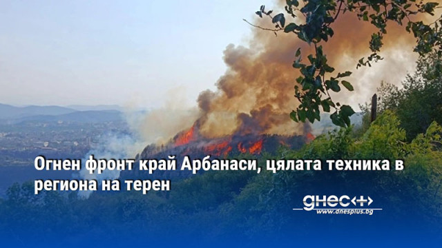 Огнен фронт край Арбанаси, цялата техника в региона на терен