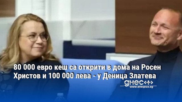 80 000 евро кеш са открити в дома на Росен Христов и 100 000 лева - у Деница Златева