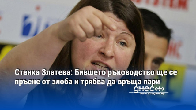 Станка Златева: Бившето ръководство ще се пръсне от злоба и трябва да връща пари