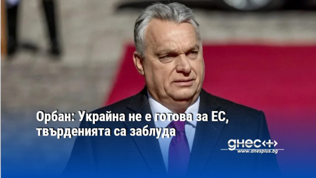 Орбан: Украйна не е готова за ЕС, твърденията са заблуда