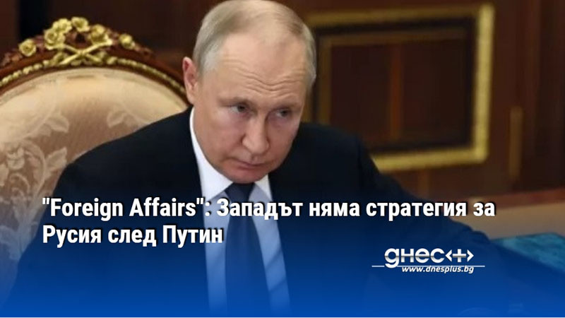"Foreign Affairs": Западът няма стратегия за Русия след Путин
