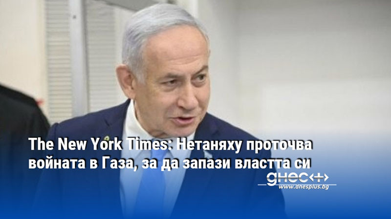 The New York Times: Нетаняху проточва войната в Газа, за да запази властта си