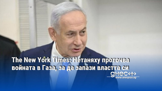 The New York Times: Нетаняху проточва войната в Газа, за да запази властта си