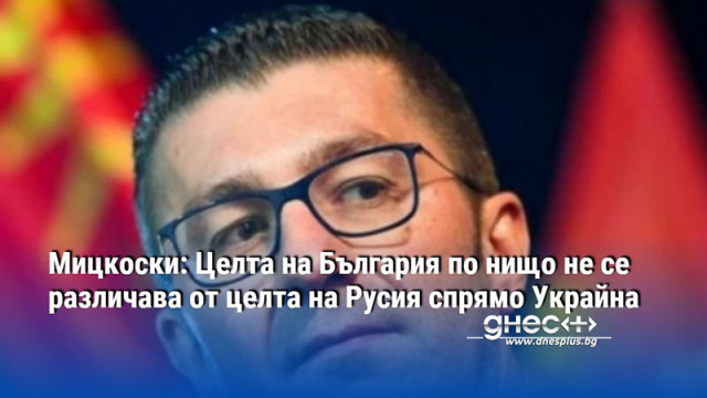 Мицкоски: Целта на България по нищо не се различава от целта на Русия спрямо Украйна