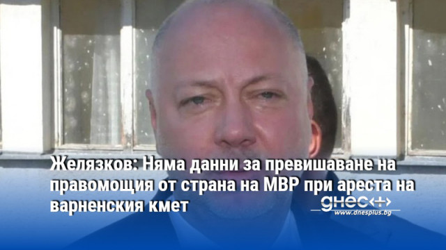 Желязков: Няма данни за превишаване на правомощия от страна на МВР при ареста на варненския кмет