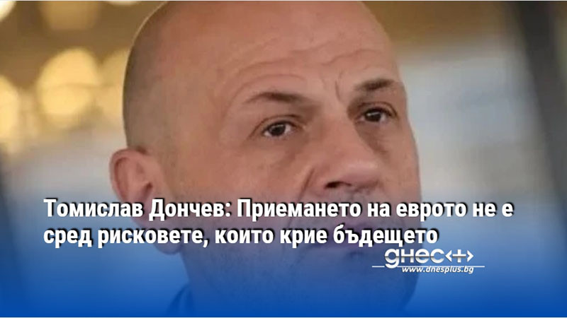 Томислав Дончев: Приемането на еврото не е сред рисковете, които крие бъдещето