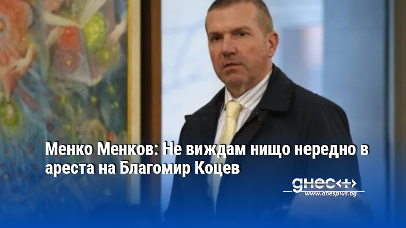 Менко Менков: Не виждам нищо нередно в ареста на Благомир Коцев