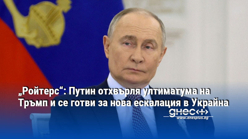 „Ройтерс“: Путин отхвърля ултиматума на Тръмп и се готви за нова ескалация в Украйна
