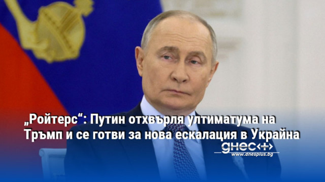 „Ройтерс“: Путин отхвърля ултиматума на Тръмп и се готви за нова ескалация в Украйна