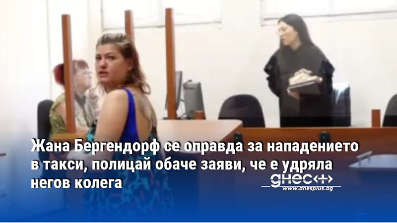 Жана Бергендорф се оправда за нападението в такси, полицай обаче заяви, че е удряла негов колега