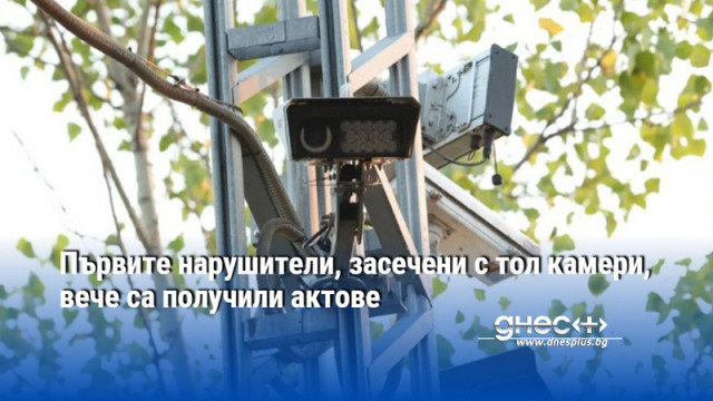 Първите нарушители, засечени с тол камери, вече са получили актове
