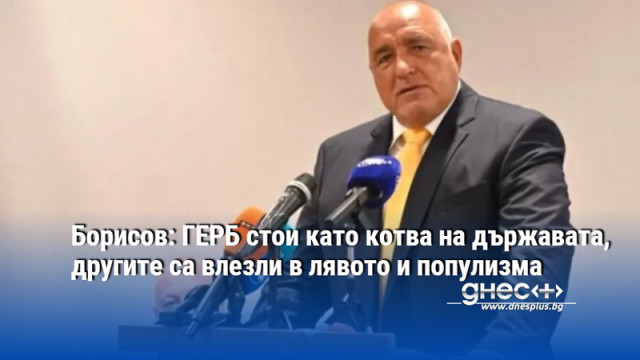 Борисов: ГЕРБ стои като котва на държавата, другите са влезли в лявото и популизма