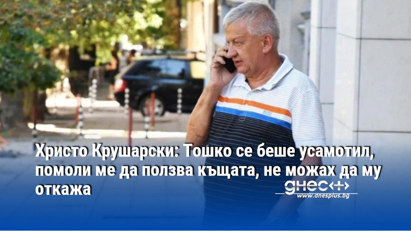 Христо Крушарски: Тошко се беше усамотил, помоли ме да ползва къщата, не можах да му откажа