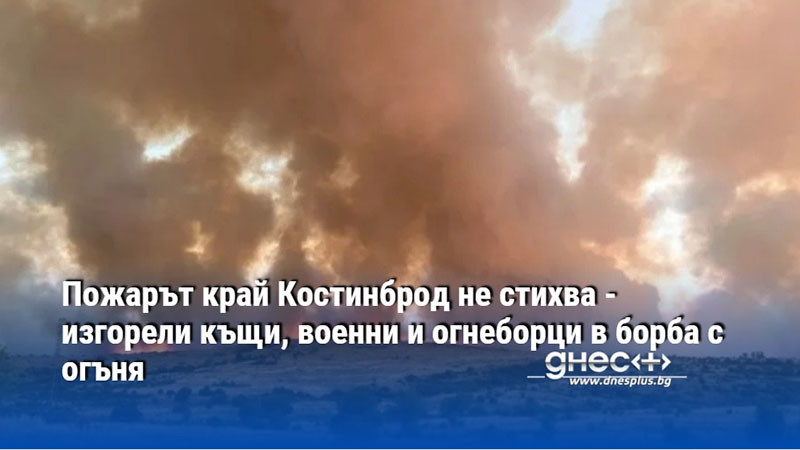 Пожарът край Костинброд не стихва - изгорели къщи, военни и огнеборци в борба с огъня