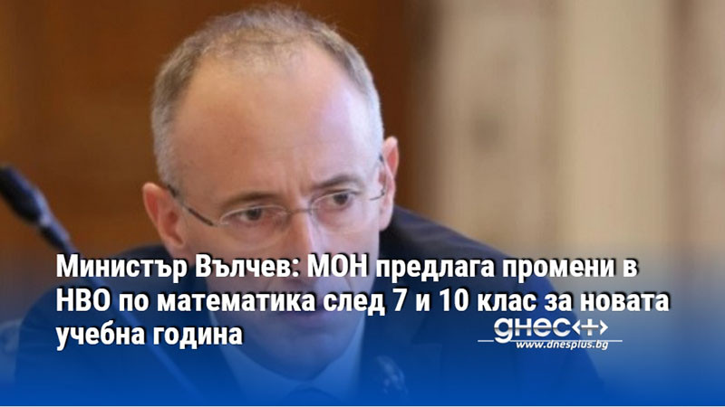 Министър Вълчев: МОН предлага промени в НВО по математика след 7 и 10 клас за новата учебна година