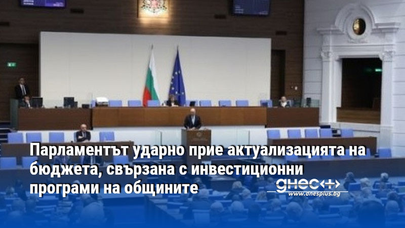 Парламентът ударно прие актуализацията на бюджета, свързана с инвестиционни програми на общините