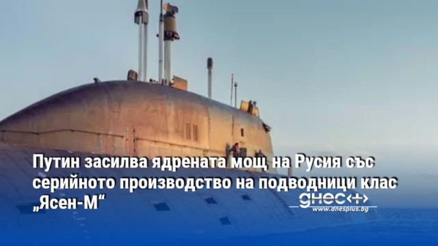 Путин засилва ядрената мощ на Русия със серийното производство на подводници клас „Ясен-М“