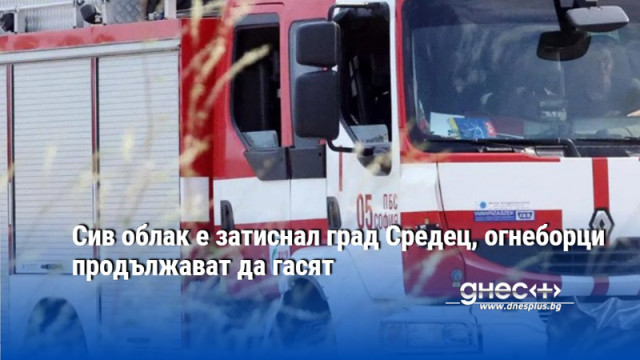 Сив облак е затиснал град Средец, огнеборци продължават да гасят