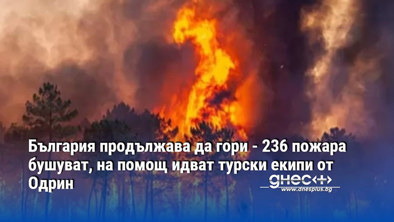 България продължава да гори - 236 пожара бушуват, на помощ идват турски екипи от Одрин