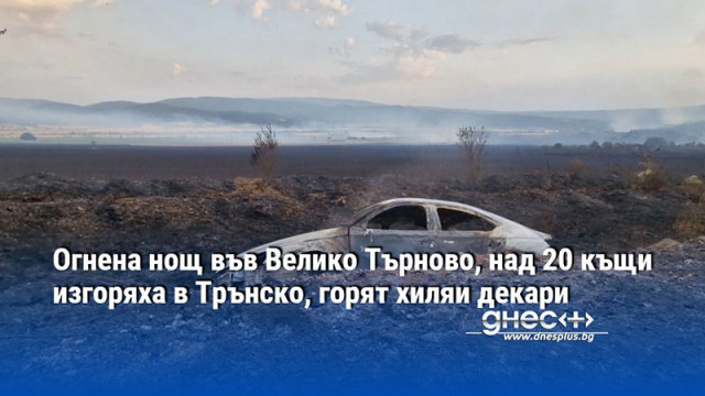 Огнена нощ във Велико Търново, над 20 къщи изгоряха в Трънско, горят хиляи декари
