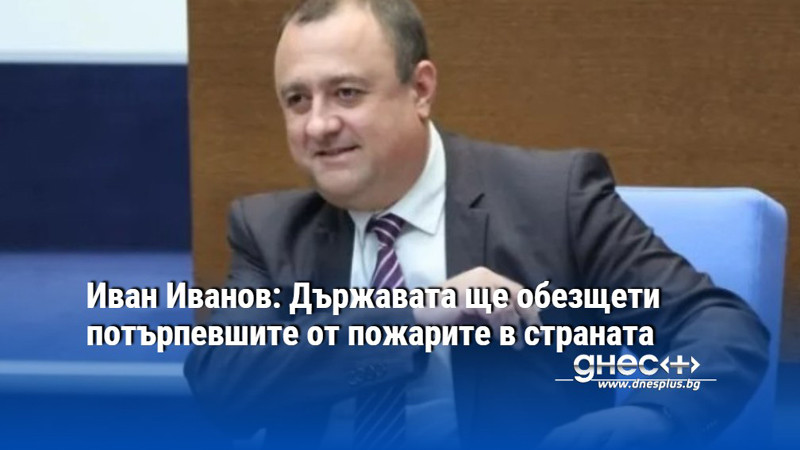 Иван Иванов: Държавата ще обезщети потърпевшите от пожарите в страната