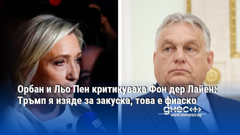 Орбан и Льо Пен критикуваха Фон дер Лайен: Тръмп я изяде за закуска, това е фиаско