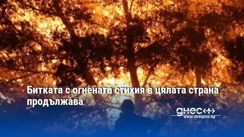 Битката с огнената стихия в цялата страна продължава