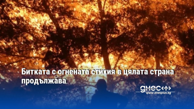Битката с огнената стихия в цялата страна продължава
