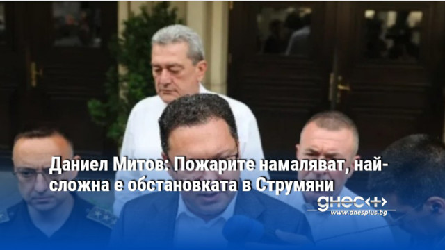 Даниел Митов: Пожарите намаляват, най-сложна е обстановката в Струмяни