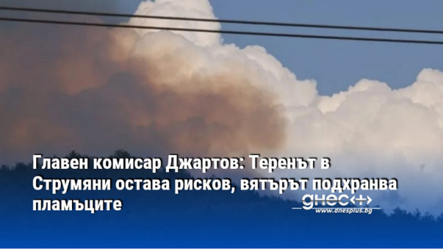 Главен комисар Джартов: Теренът в Струмяни остава рисков, вятърът подхранва пламъците