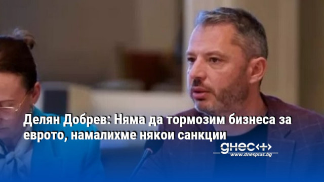 Делян Добрев: Няма да тормозим бизнеса за еврото, намалихме някои санкции
