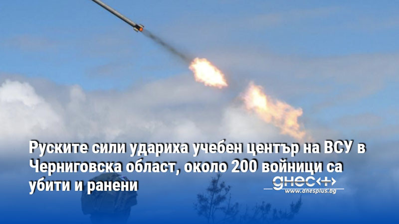 Руските сили удариха учебен център на ВСУ в Черниговска област, около 200 войници са убити и ранени