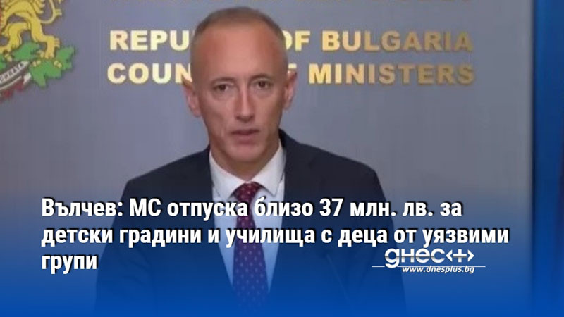 Вълчев: МС отпуска близо 37 млн. лв. за детски градини и училища с деца от уязвими групи