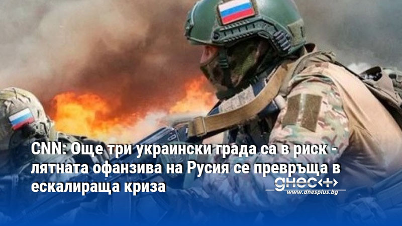 CNN: Още три украински града са в риск - лятната офанзива на Русия се превръща в ескалираща криза