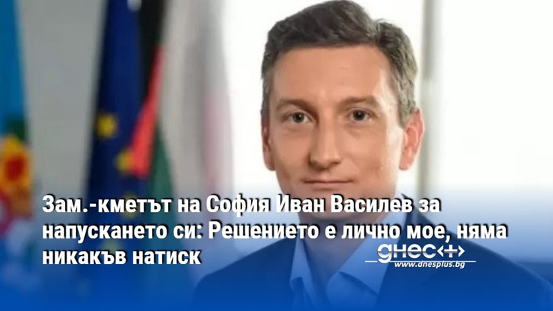 Зам.-кметът на София Иван Василев за напускането си: Решението е лично мое, няма никакъв натиск