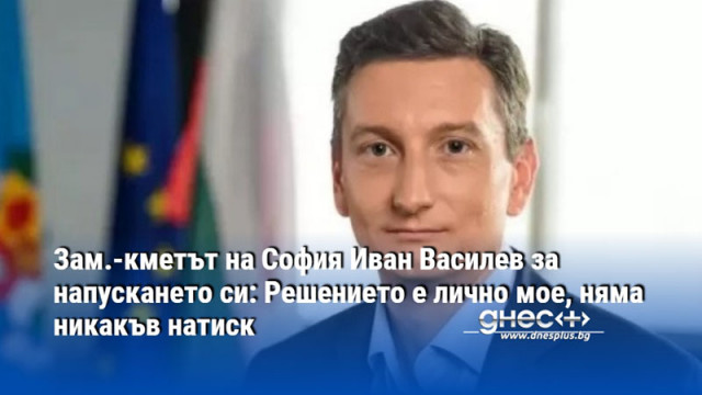 Зам.-кметът на София Иван Василев за напускането си: Решението е лично мое, няма никакъв натиск