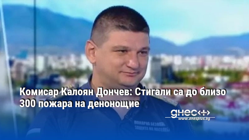 Комисар Калоян Дончев: Стигали са до близо 300 пожара на денонощие