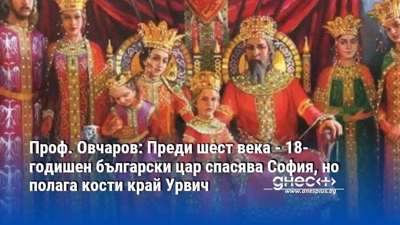 Проф. Овчаров: Преди шест века - 18-годишен български цар спасява София, но полага кости край Урвич