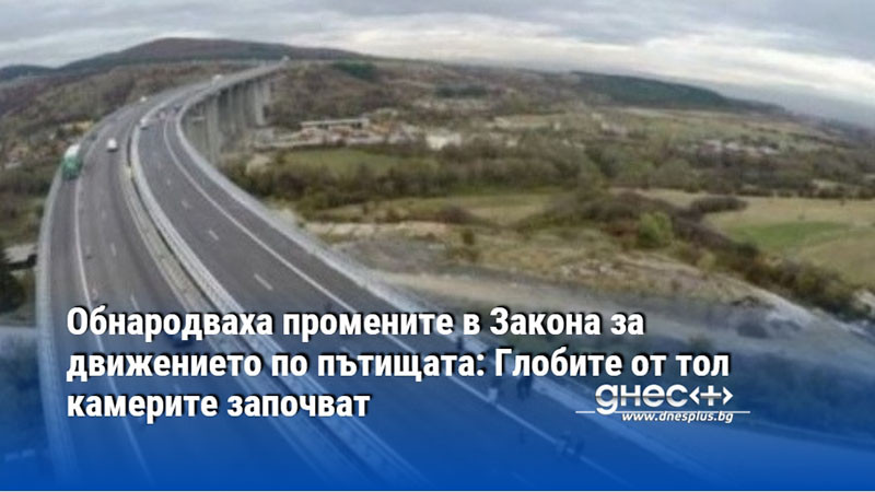 Обнародваха промените в Закона за движението по пътищата: Глобите от тол камерите започват