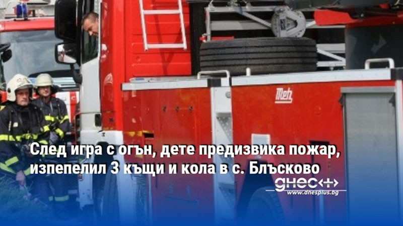 След игра с огън, дете предизвика пожар, изпепелил 3 къщи и кола в с. Блъсково