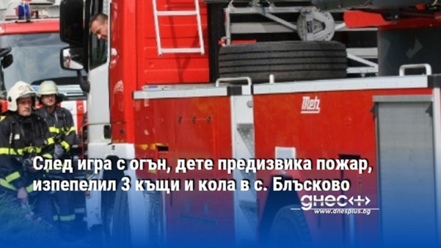 След игра с огън, дете предизвика пожар, изпепелил 3 къщи и кола в с. Блъсково