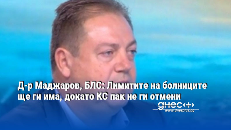 Д-р Маджаров, БЛС: Лимитите на болниците ще ги има, докато КС пак не ги отмени