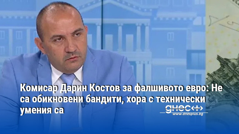 Комисар Дарин Костов за фалшивото евро: Не са обикновени бандити, хора с технически умения са